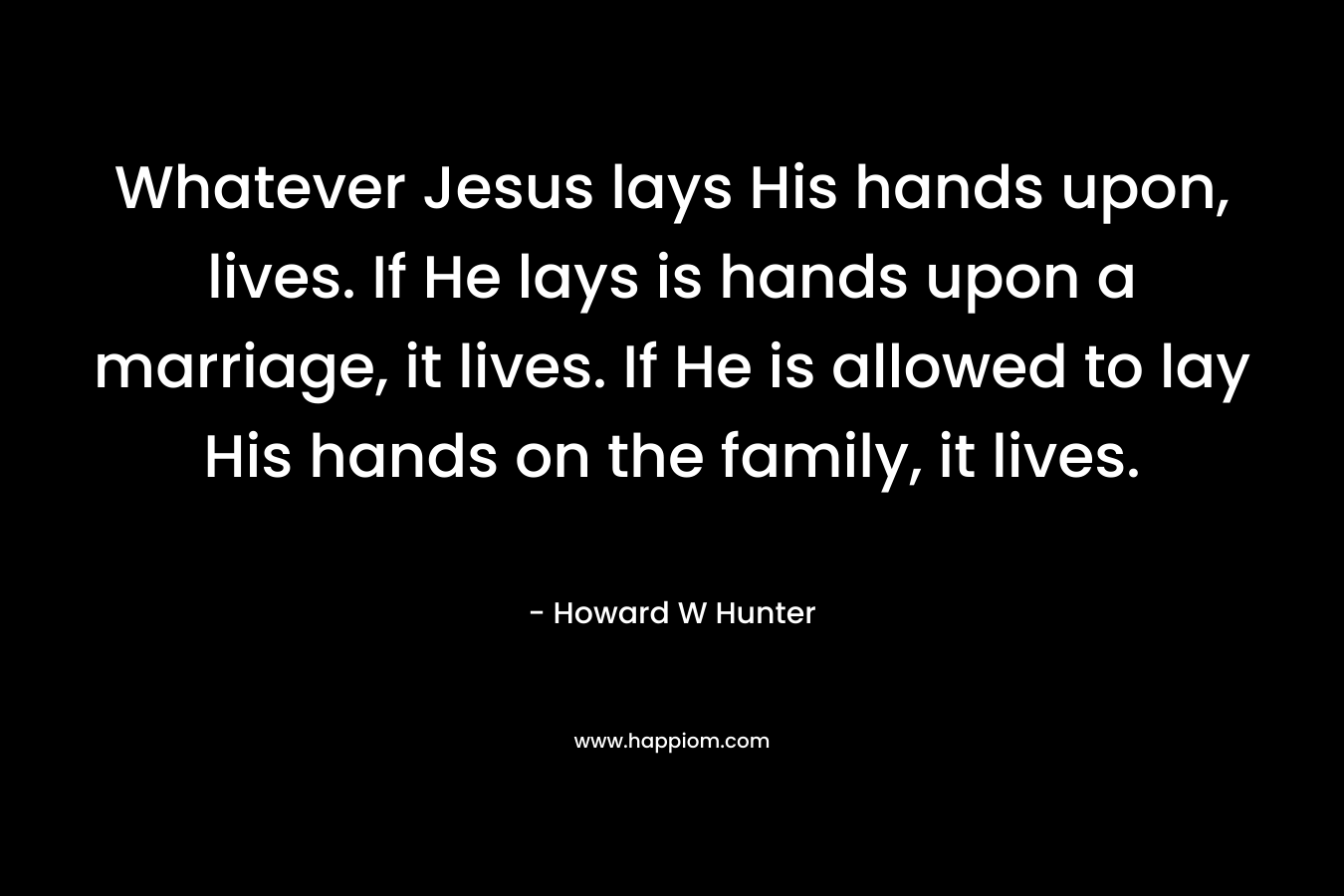 Whatever Jesus lays His hands upon, lives. If He lays is hands upon a marriage, it lives. If He is allowed to lay His hands on the family, it lives.