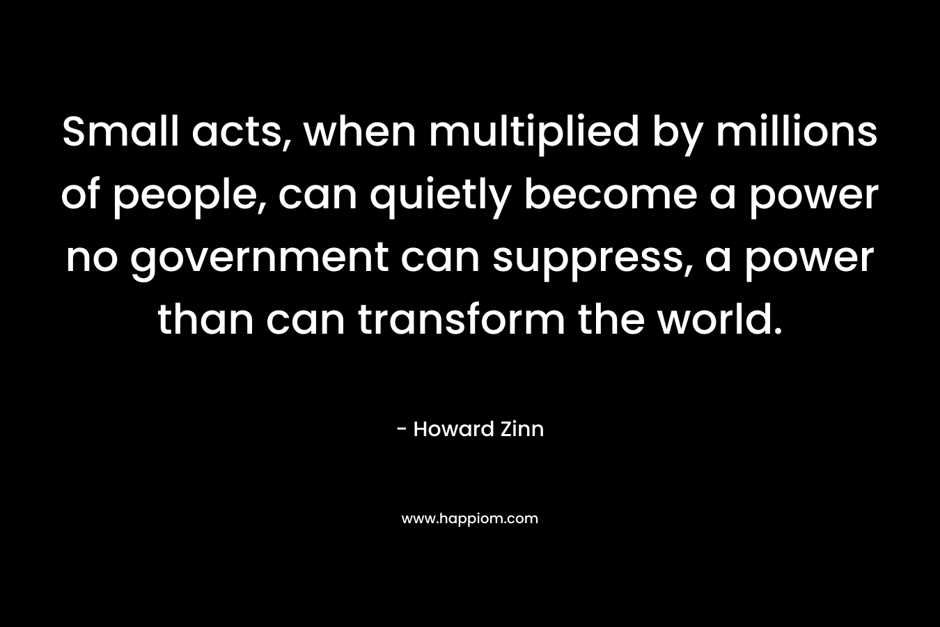 Small acts, when multiplied by millions of people, can quietly become a power no government can suppress, a power than can transform the world.