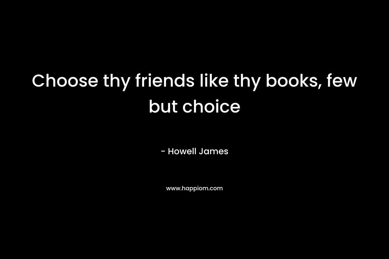 Choose thy friends like thy books, few but choice