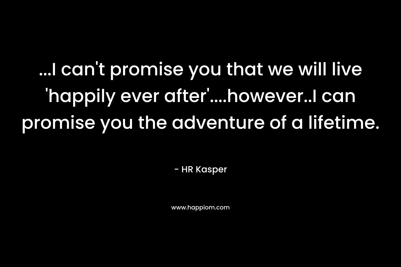 ...I can't promise you that we will live 'happily ever after'....however..I can promise you the adventure of a lifetime.