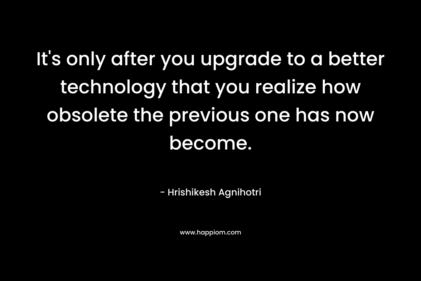 It’s only after you upgrade to a better technology that you realize how obsolete the previous one has now become. – Hrishikesh Agnihotri
