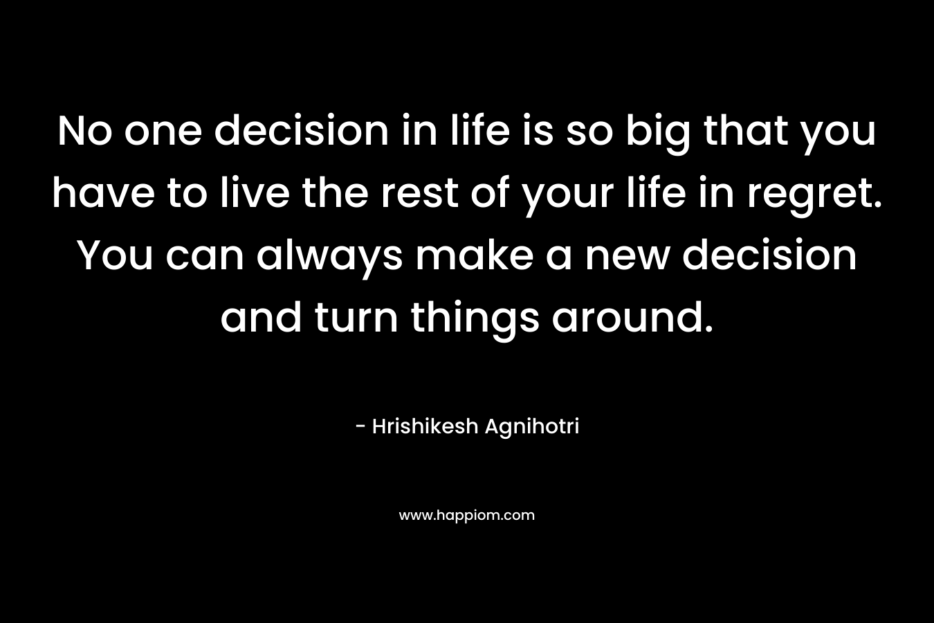No one decision in life is so big that you have to live the rest of your life in regret. You can always make a new decision and turn things around. – Hrishikesh Agnihotri