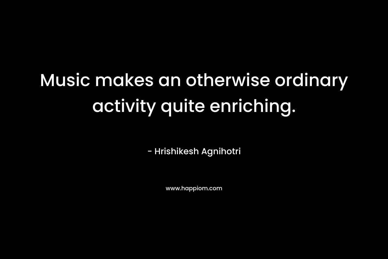 Music makes an otherwise ordinary activity quite enriching. – Hrishikesh Agnihotri