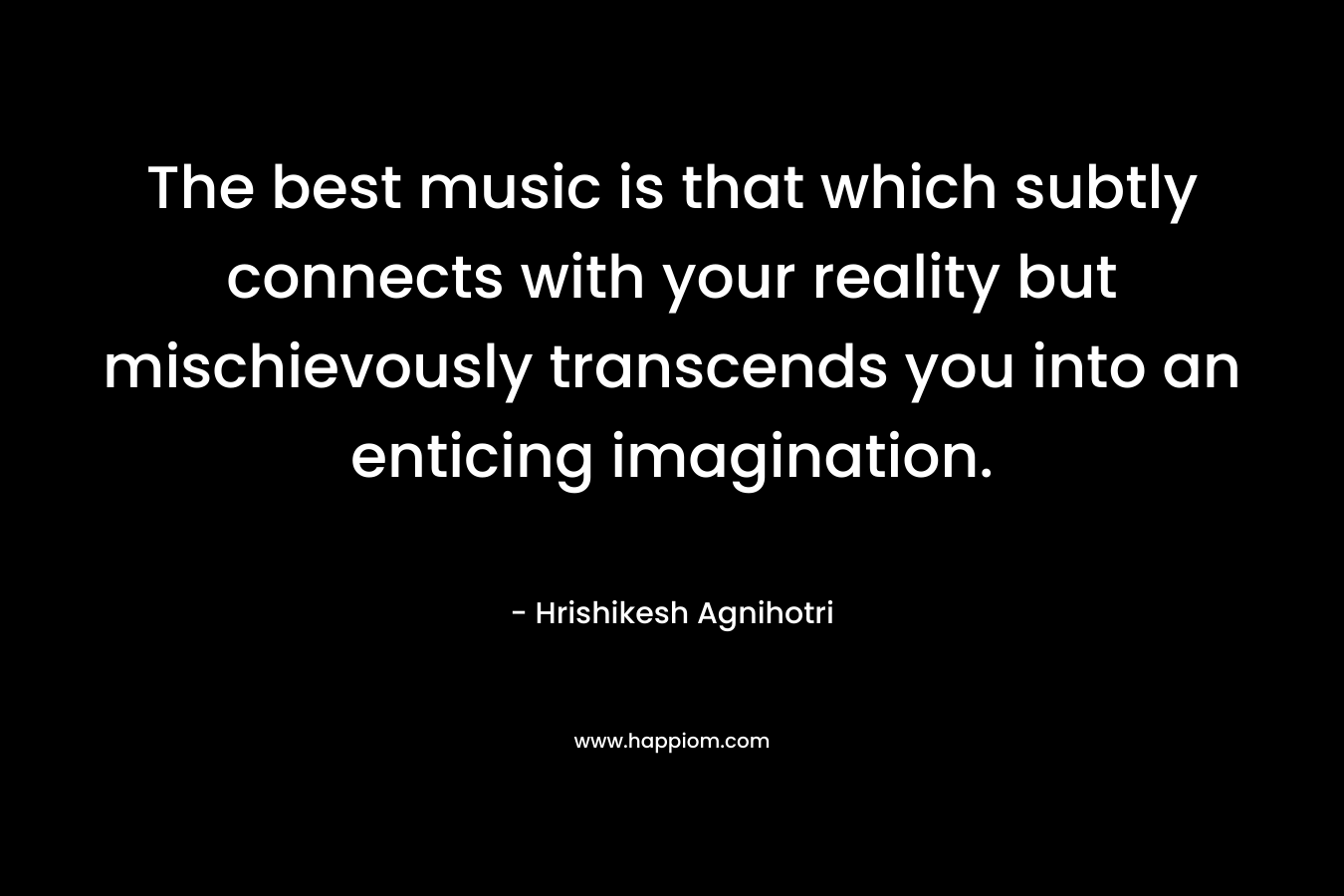 The best music is that which subtly connects with your reality but mischievously transcends you into an enticing imagination.