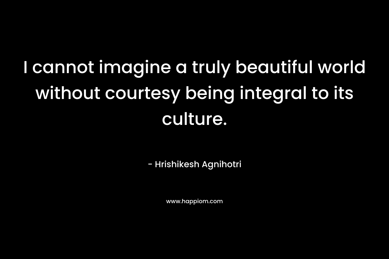 I cannot imagine a truly beautiful world without courtesy being integral to its culture. – Hrishikesh Agnihotri