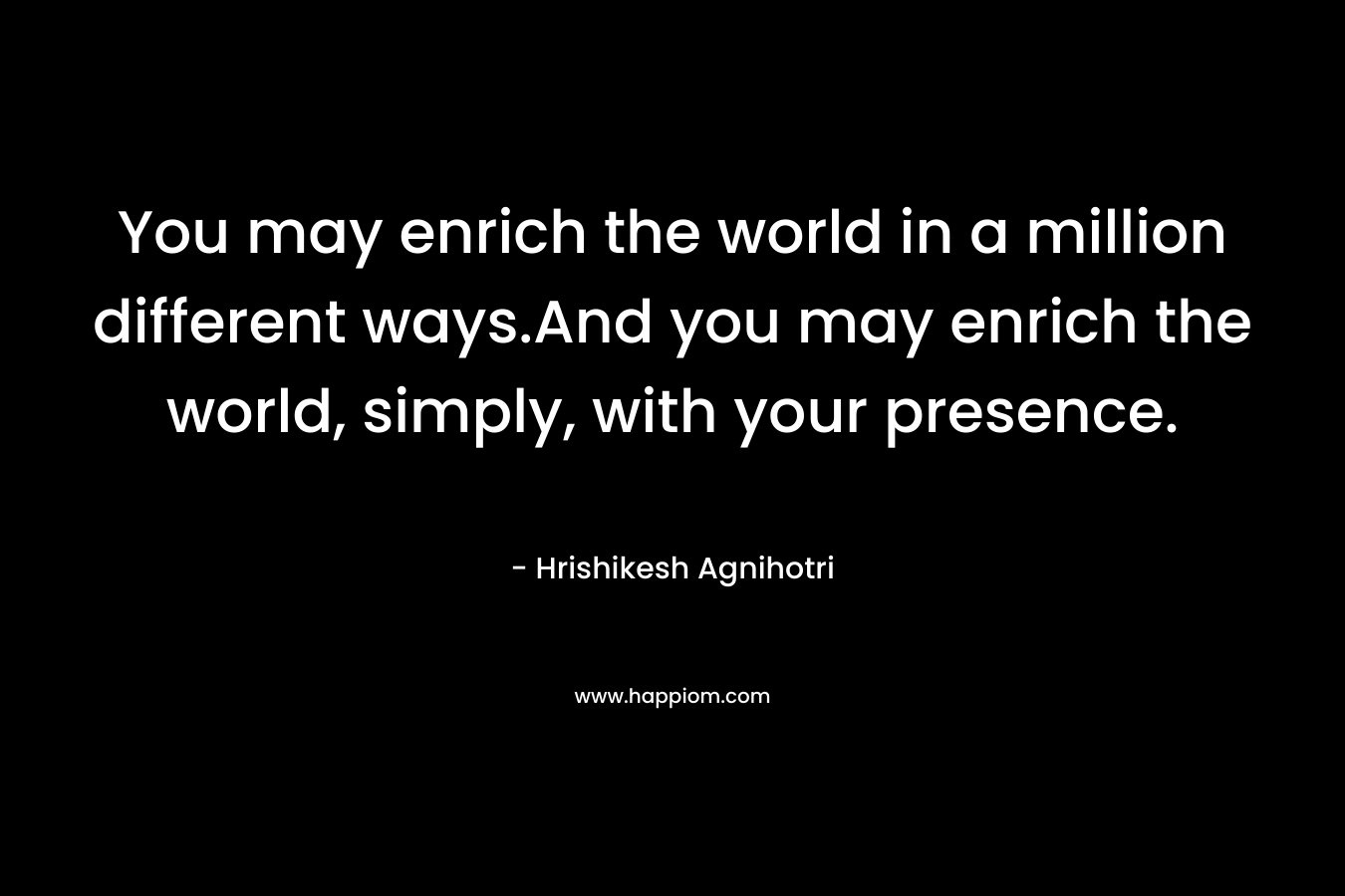 You may enrich the world in a million different ways.And you may enrich the world, simply, with your presence. – Hrishikesh Agnihotri