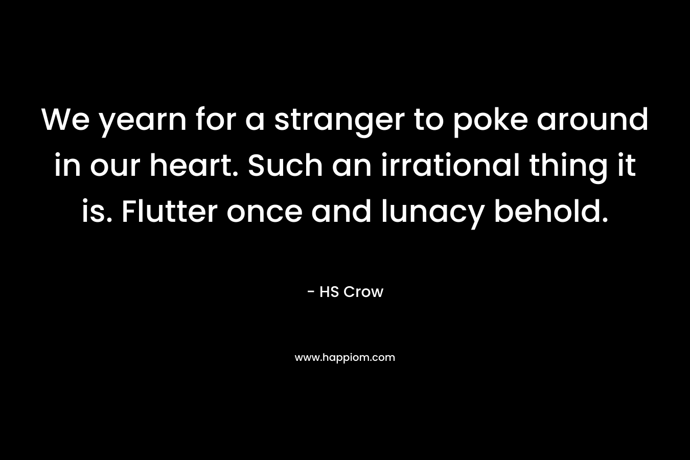 We yearn for a stranger to poke around in our heart. Such an irrational thing it is. Flutter once and lunacy behold. – HS Crow