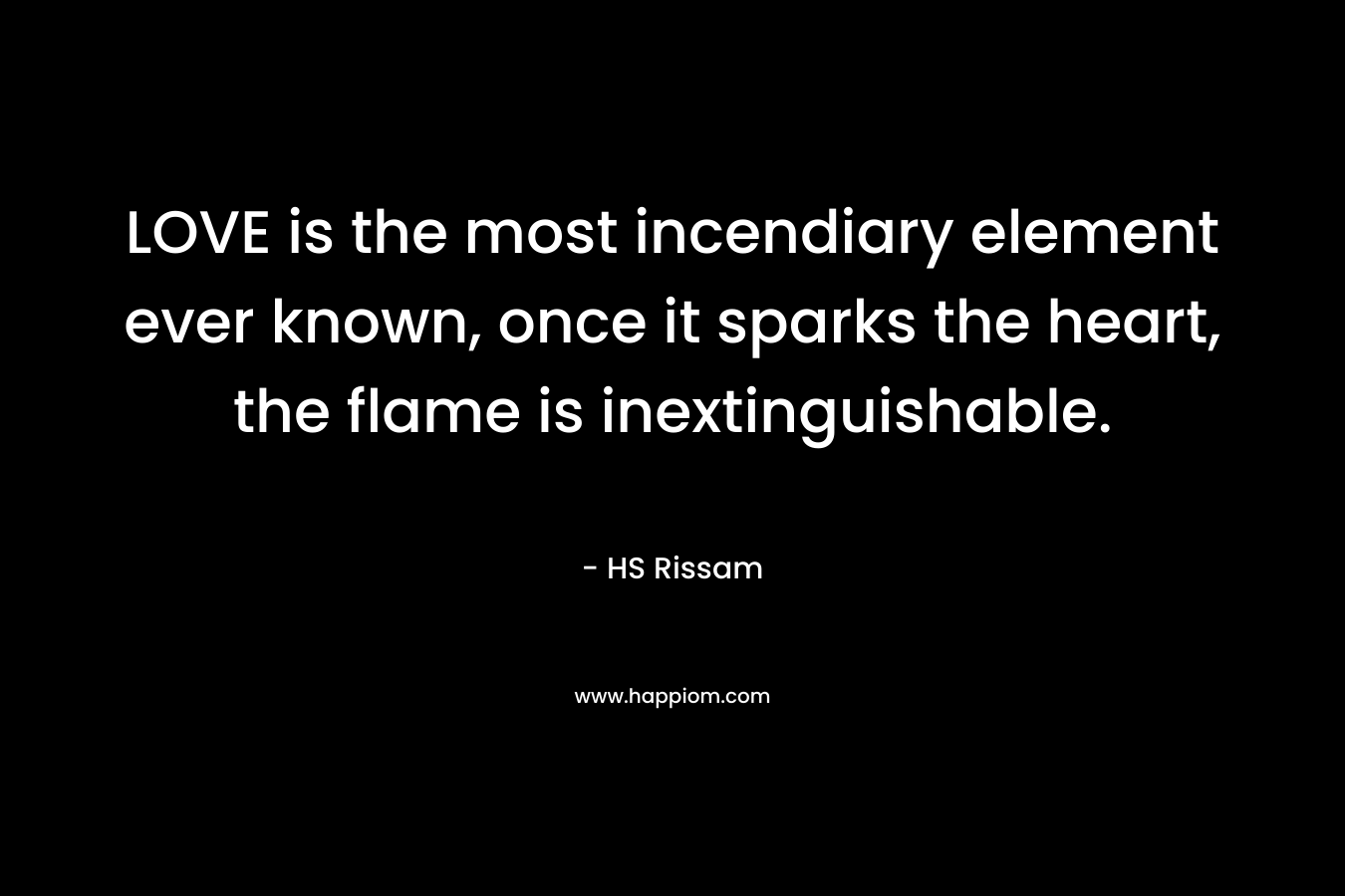 LOVE is the most incendiary element ever known, once it sparks the heart, the flame is inextinguishable.
