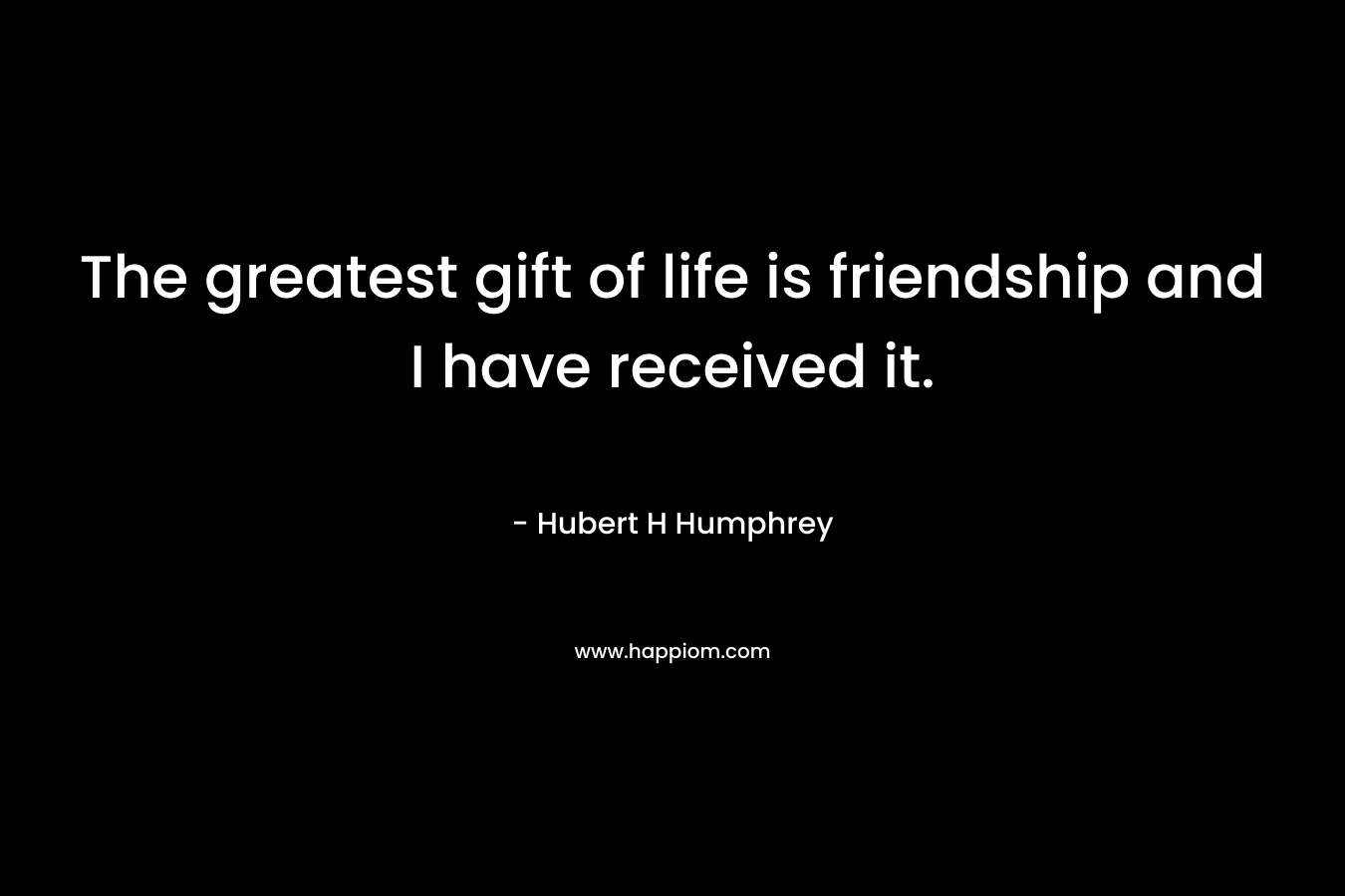 The greatest gift of life is friendship and I have received it. – Hubert  H Humphrey