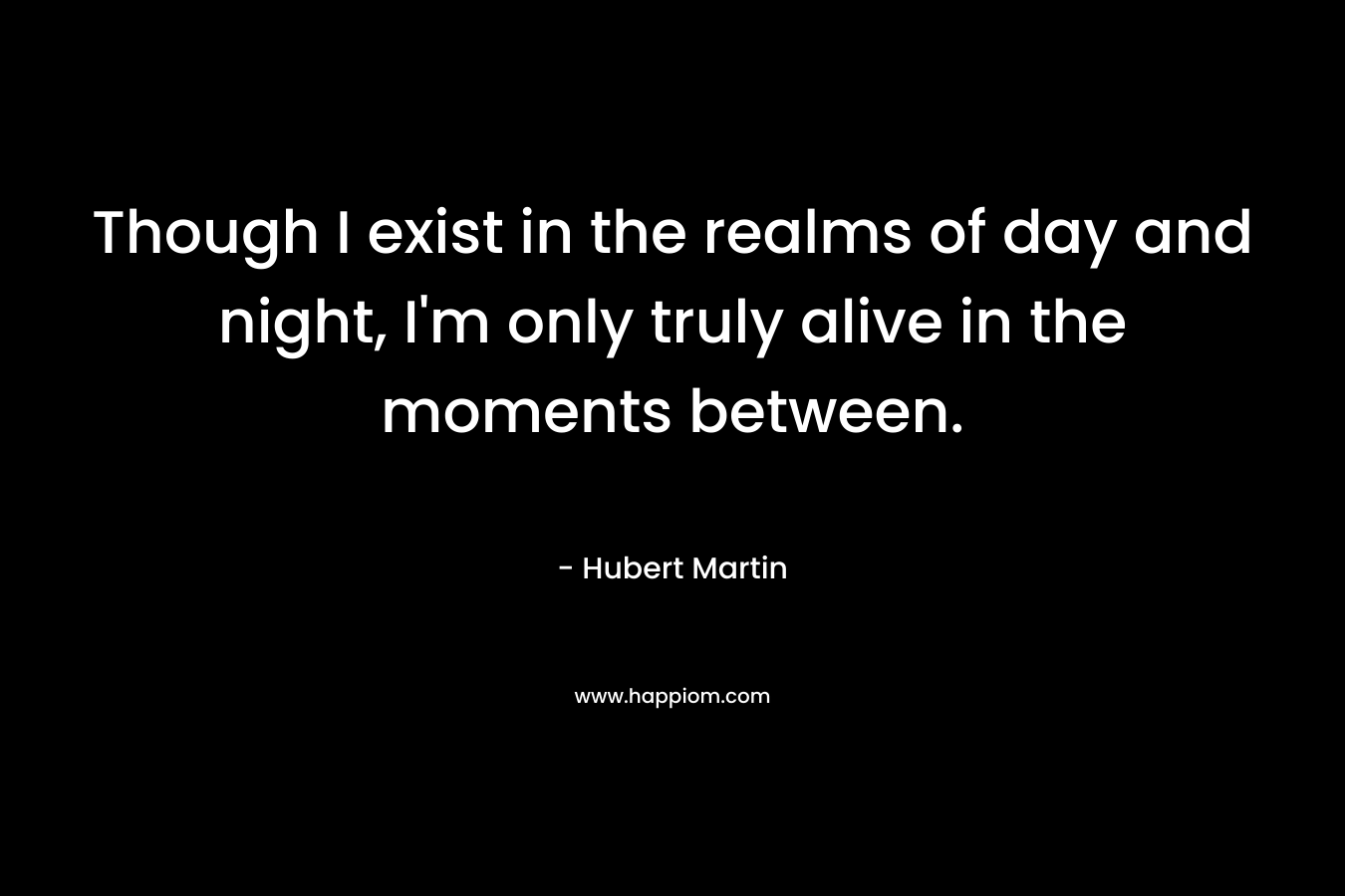 Though I exist in the realms of day and night, I’m only truly alive in the moments between. – Hubert Martin