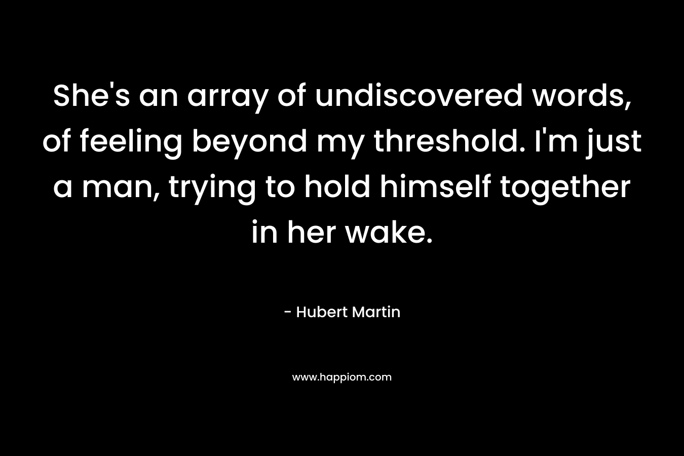 She’s an array of undiscovered words, of feeling beyond my threshold. I’m just a man, trying to hold himself together in her wake. – Hubert Martin