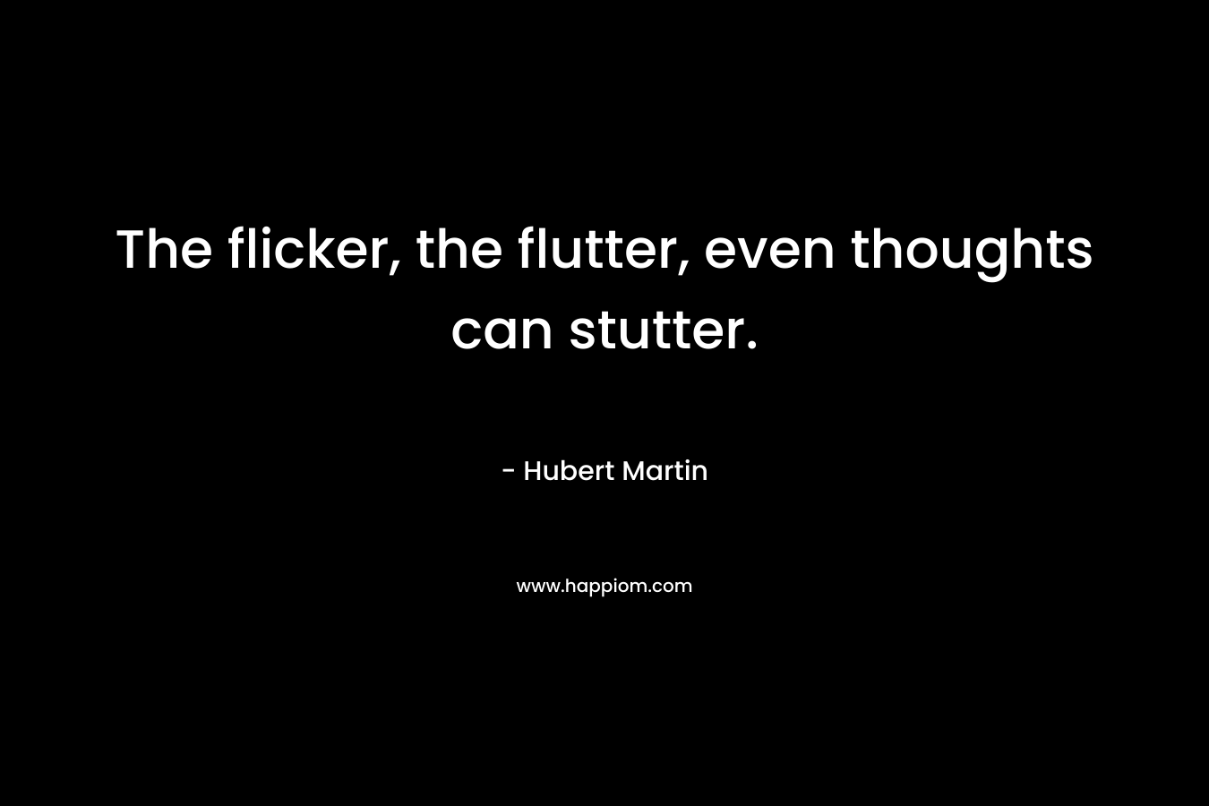 The flicker, the flutter, even thoughts can stutter. – Hubert Martin
