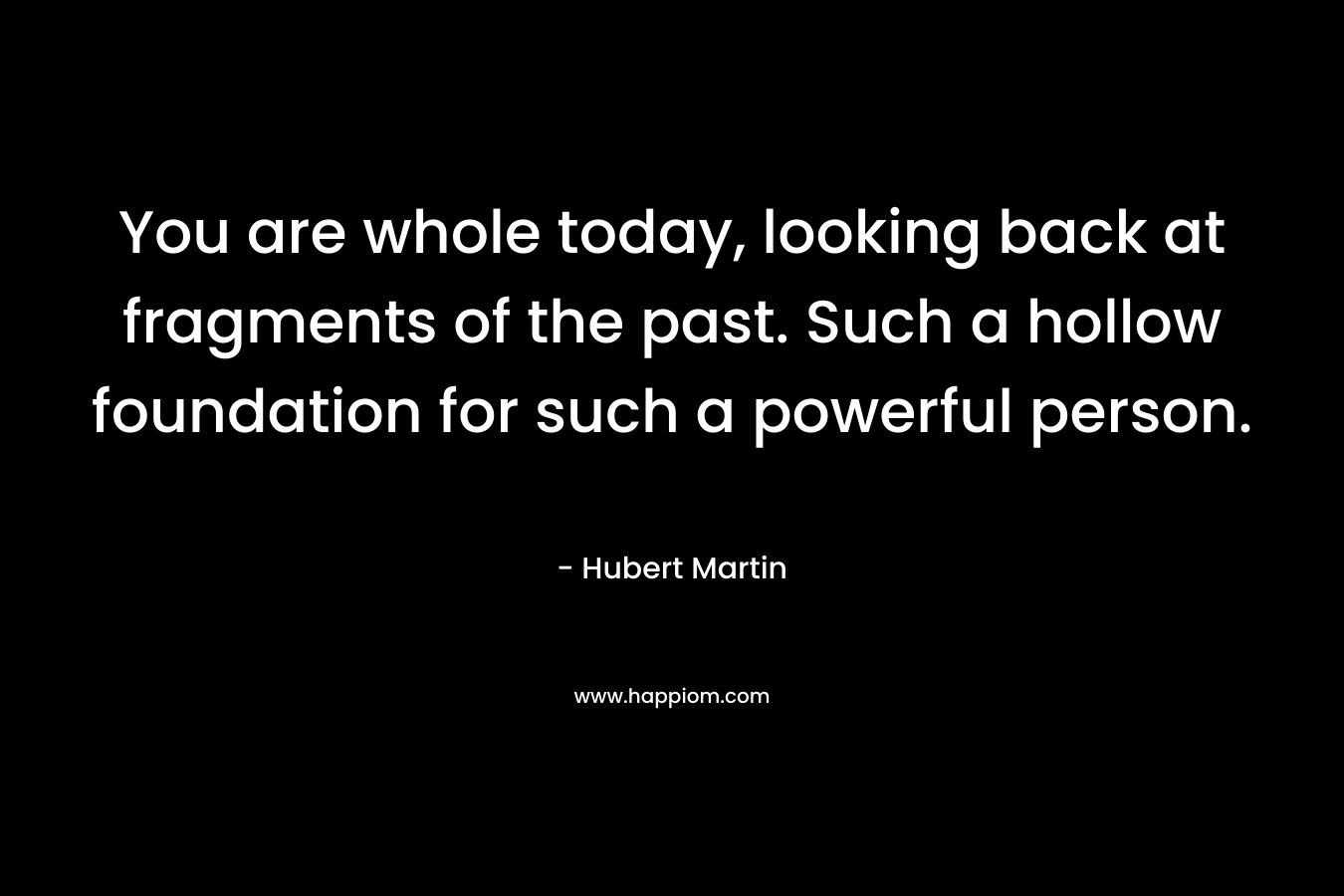 You are whole today, looking back at fragments of the past. Such a hollow foundation for such a powerful person.