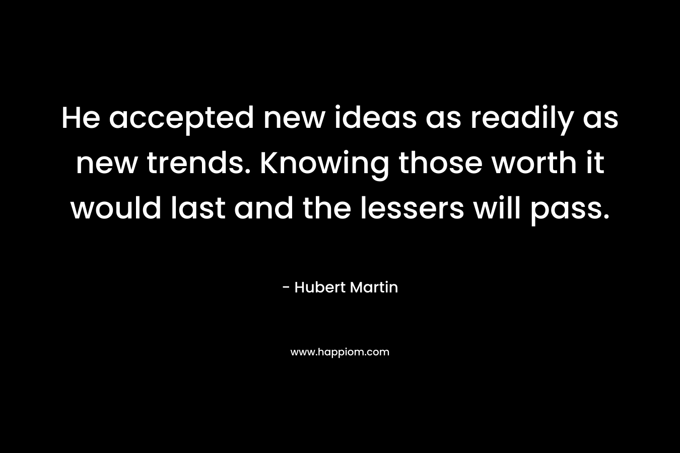 He accepted new ideas as readily as new trends. Knowing those worth it would last and the lessers will pass.