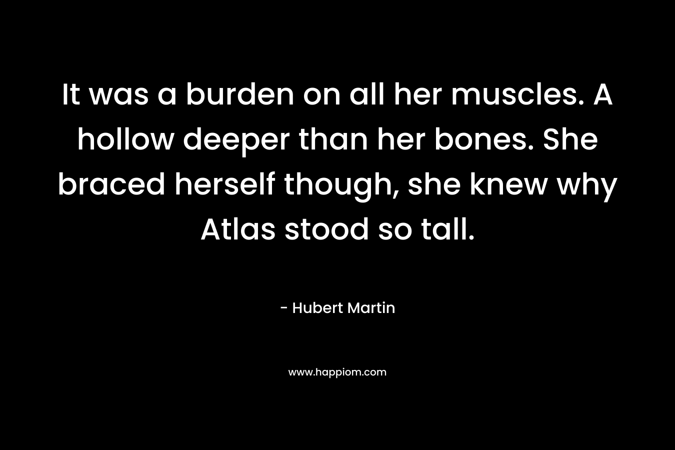It was a burden on all her muscles. A hollow deeper than her bones. She braced herself though, she knew why Atlas stood so tall. – Hubert Martin