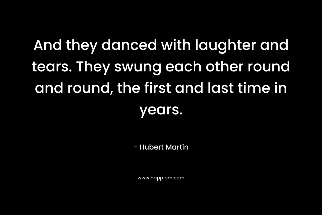 And they danced with laughter and tears. They swung each other round and round, the first and last time in years. – Hubert Martin