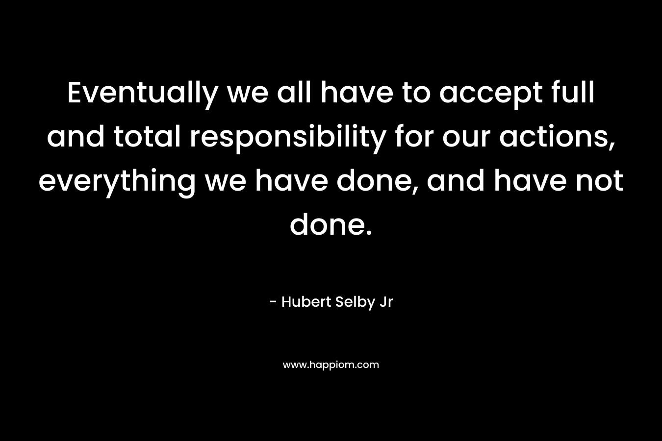 Eventually we all have to accept full and total responsibility for our actions, everything we have done, and have not done.  – Hubert Selby Jr