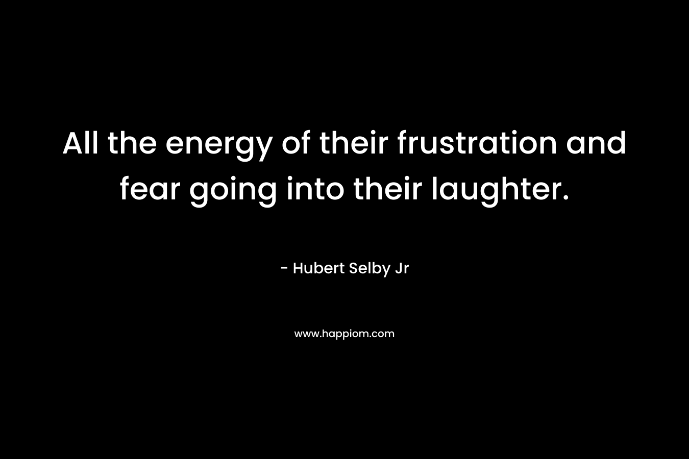 All the energy of their frustration and fear going into their laughter. – Hubert Selby Jr