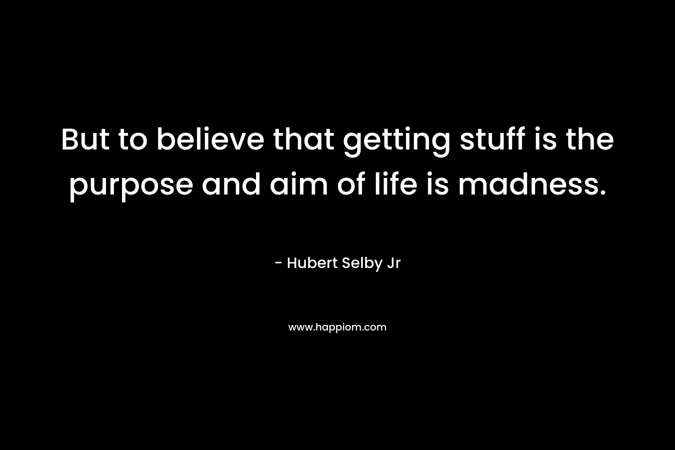 But to believe that getting stuff is the purpose and aim of life is madness.  – Hubert Selby Jr