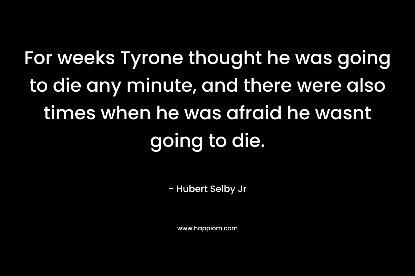 For weeks Tyrone thought he was going to die any minute, and there were also times when he was afraid he wasnt going to die. – Hubert Selby Jr