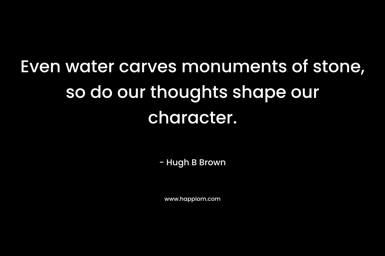 Even water carves monuments of stone, so do our thoughts shape our character. – Hugh B Brown