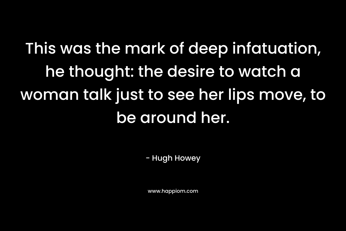 This was the mark of deep infatuation, he thought: the desire to watch a woman talk just to see her lips move, to be around her. – Hugh Howey