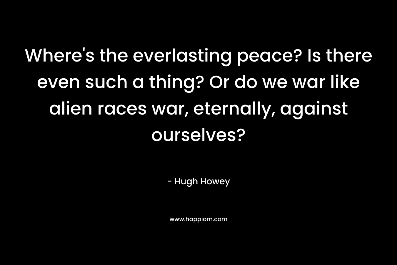 Where’s the everlasting peace? Is there even such a thing? Or do we war like alien races war, eternally, against ourselves? – Hugh Howey