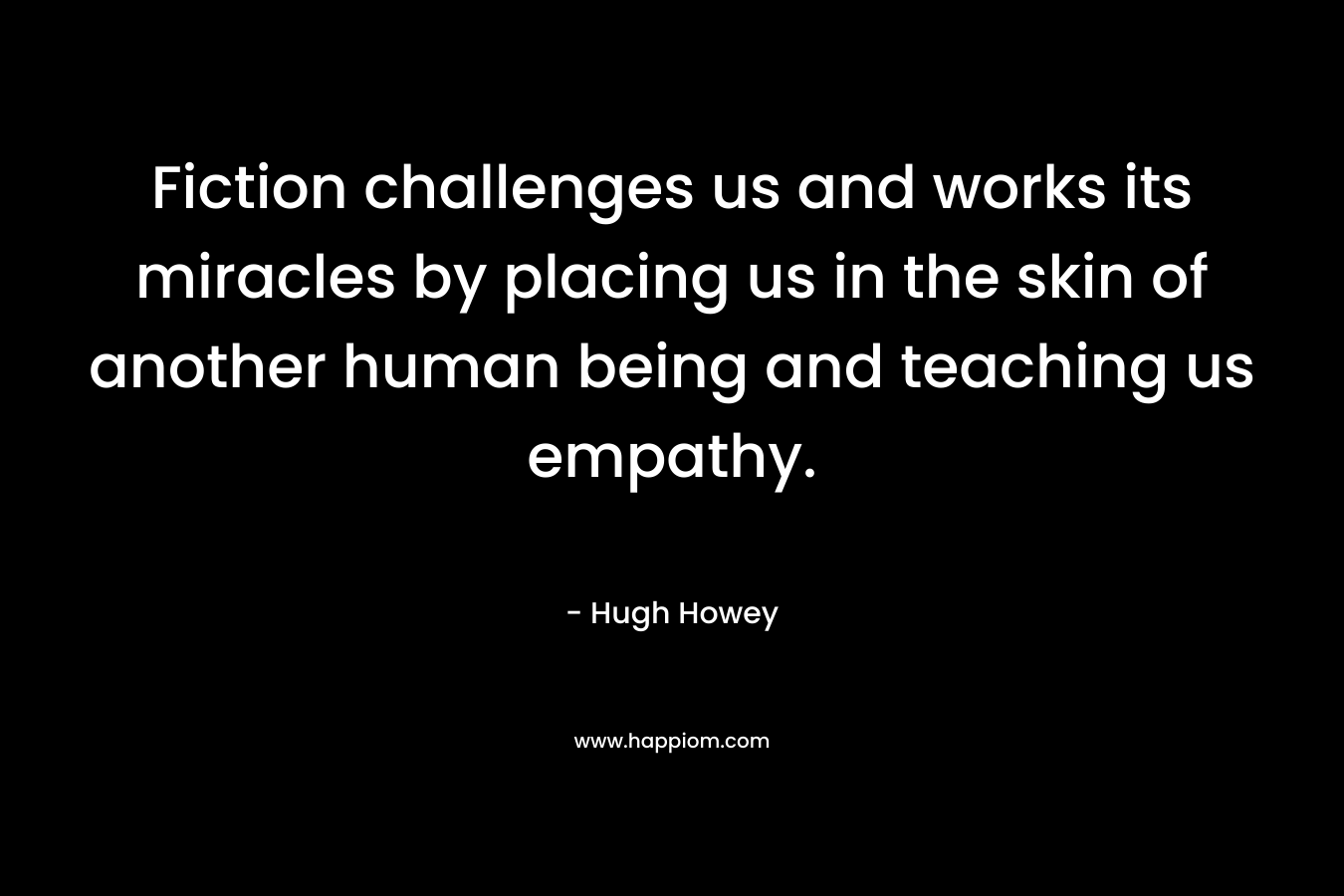 Fiction challenges us and works its miracles by placing us in the skin of another human being and teaching us empathy. – Hugh Howey