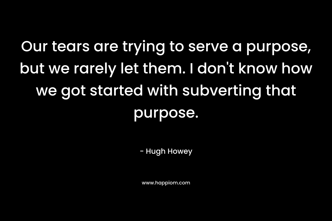 Our tears are trying to serve a purpose, but we rarely let them. I don’t know how we got started with subverting that purpose. – Hugh Howey