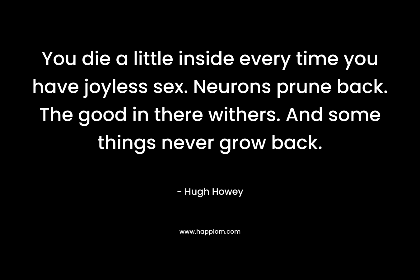 You die a little inside every time you have joyless sex. Neurons prune back. The good in there withers. And some things never grow back. – Hugh Howey