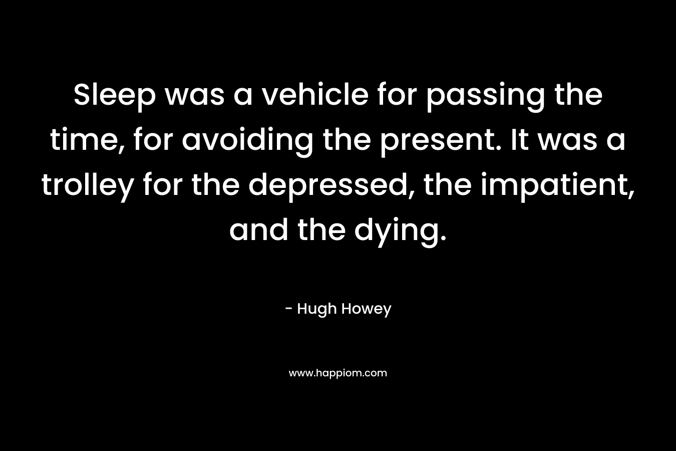 Sleep was a vehicle for passing the time, for avoiding the present. It was a trolley for the depressed, the impatient, and the dying. – Hugh Howey
