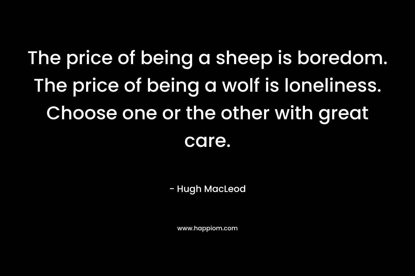 The price of being a sheep is boredom. The price of being a wolf is loneliness. Choose one or the other with great care. – Hugh MacLeod