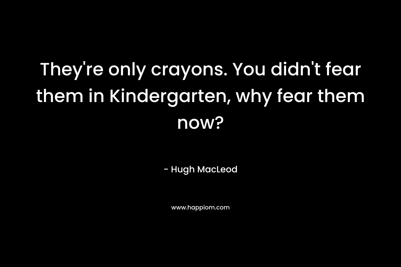 They’re only crayons. You didn’t fear them in Kindergarten, why fear them now? – Hugh MacLeod