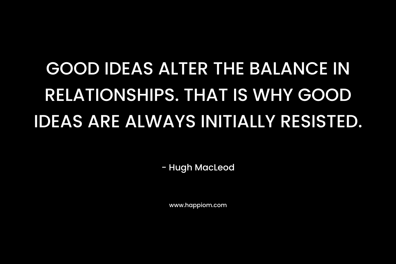 GOOD IDEAS ALTER THE BALANCE IN RELATIONSHIPS. THAT IS WHY GOOD IDEAS ARE ALWAYS INITIALLY RESISTED. – Hugh MacLeod