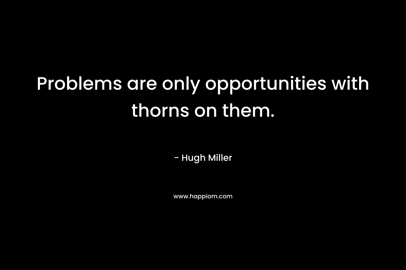 Problems are only opportunities with thorns on them. – Hugh Miller