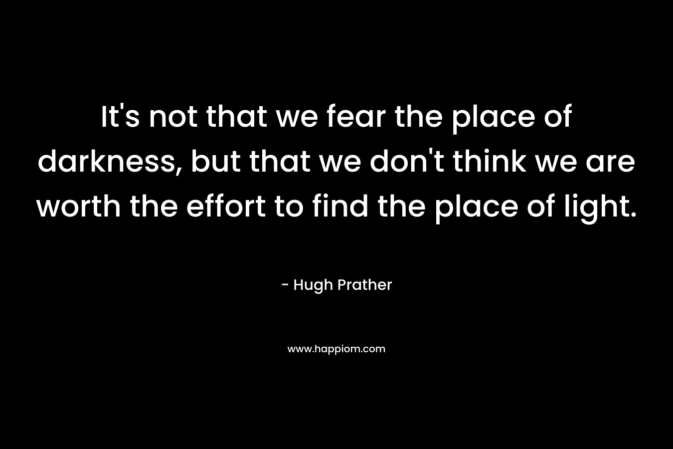 It's not that we fear the place of darkness, but that we don't think we are worth the effort to find the place of light.