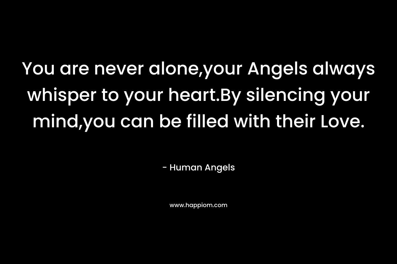 You are never alone,your Angels always whisper to your heart.By silencing your mind,you can be filled with their Love. – Human Angels