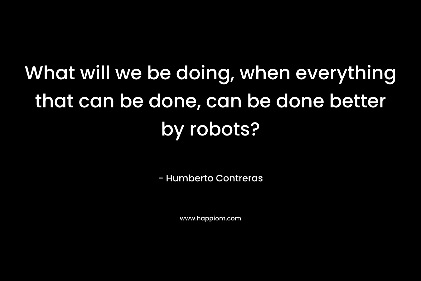 What will we be doing, when everything that can be done, can be done better by robots? – Humberto Contreras