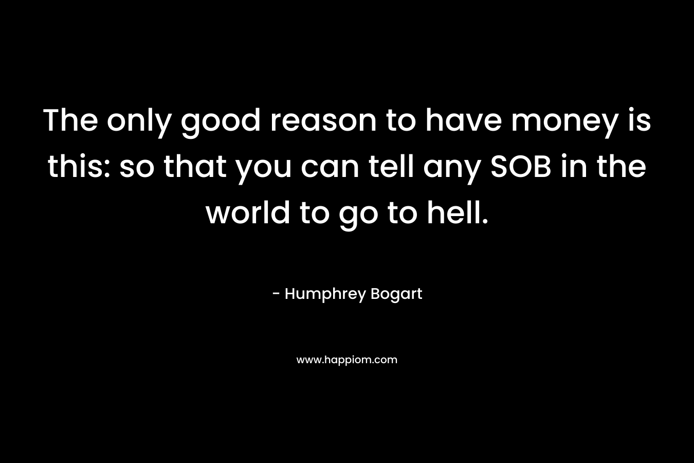 The only good reason to have money is this: so that you can tell any SOB in the world to go to hell. – Humphrey Bogart