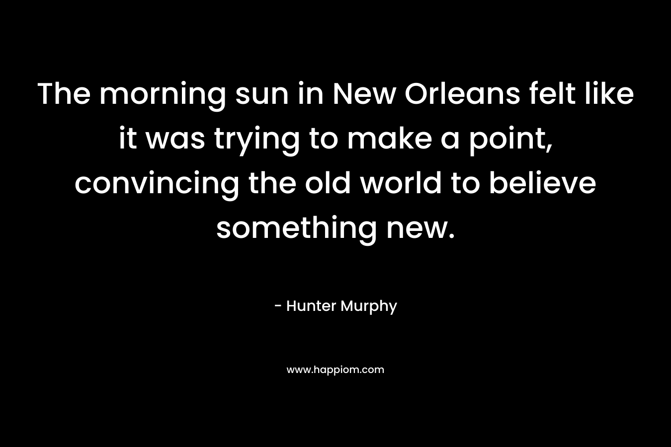 The morning sun in New Orleans felt like it was trying to make a point, convincing the old world to believe something new. – Hunter Murphy