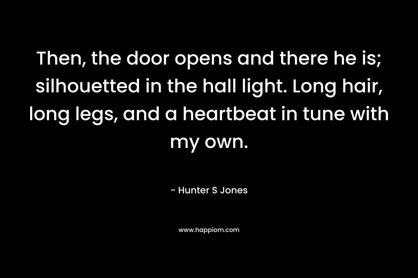 Then, the door opens and there he is; silhouetted in the hall light. Long hair, long legs, and a heartbeat in tune with my own. – Hunter S Jones
