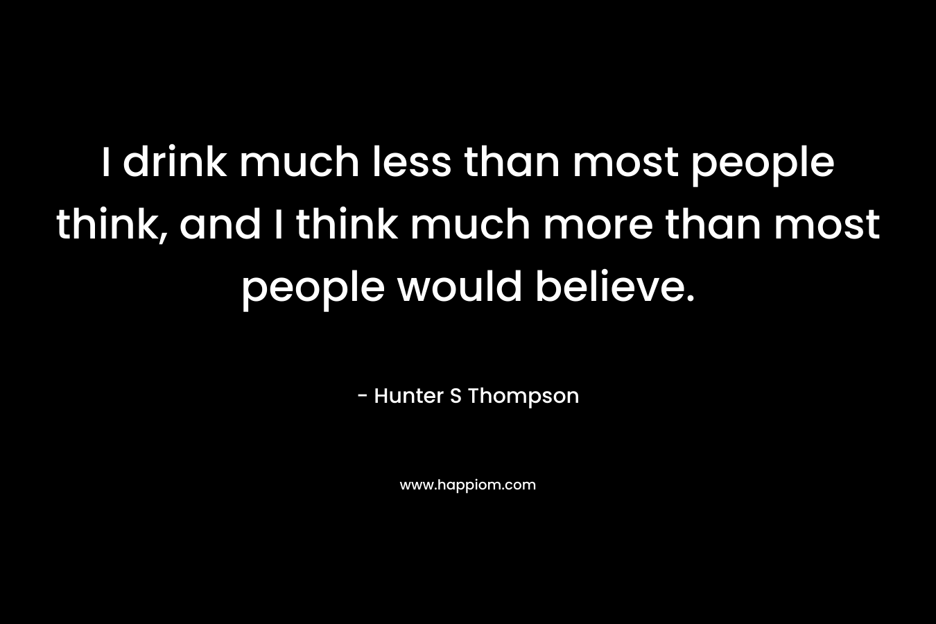 I drink much less than most people think, and I think much more than most people would believe.
