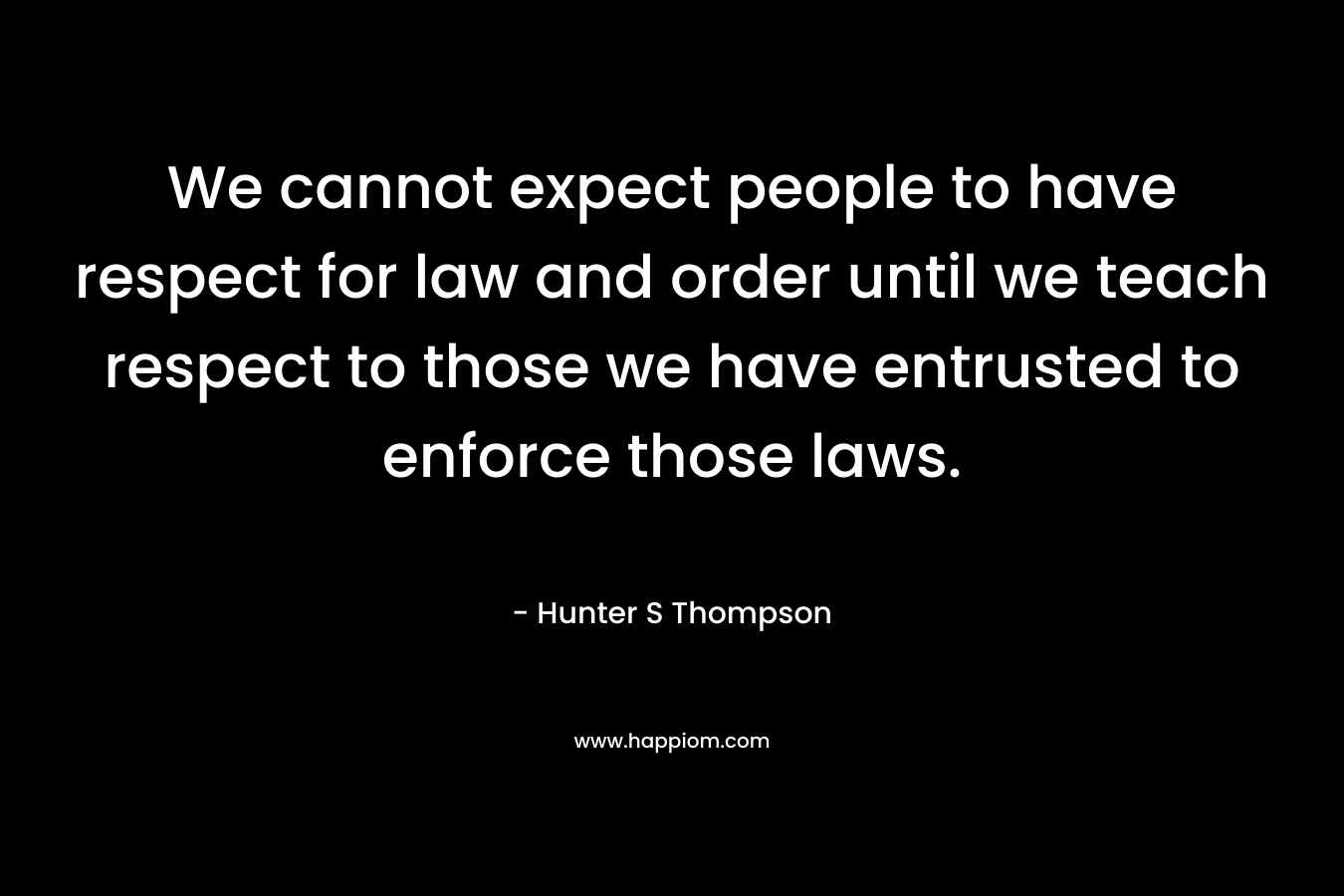 We cannot expect people to have respect for law and order until we teach respect to those we have entrusted to enforce those laws. – Hunter S Thompson