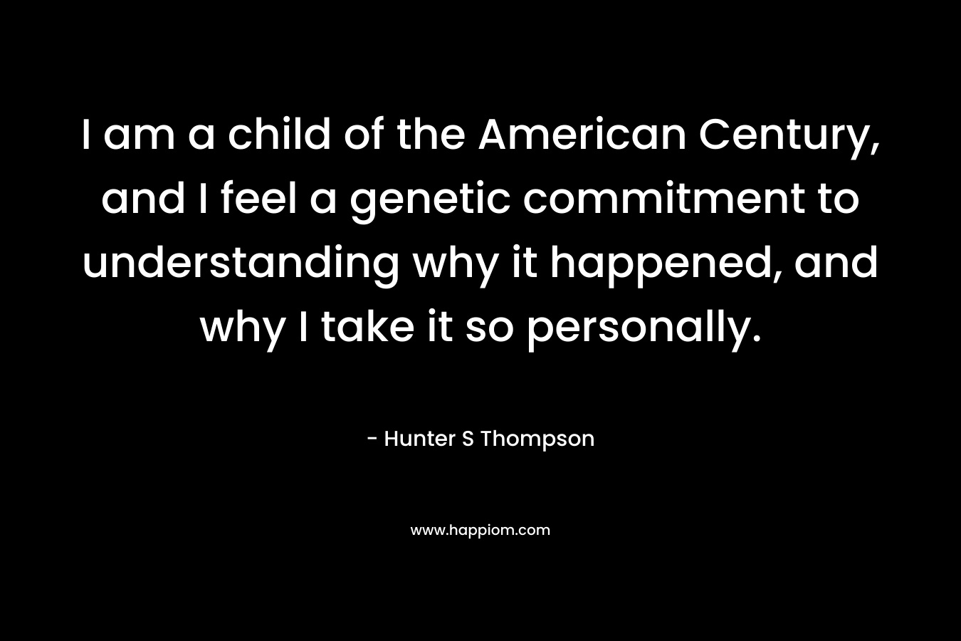 I am a child of the American Century, and I feel a genetic commitment to understanding why it happened, and why I take it so personally. – Hunter S Thompson