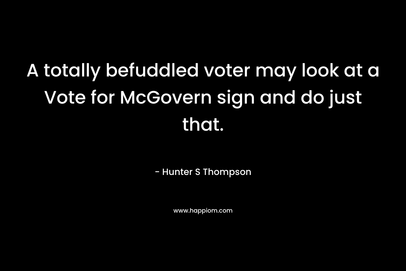 A totally befuddled voter may look at a Vote for McGovern sign and do just that. – Hunter S Thompson
