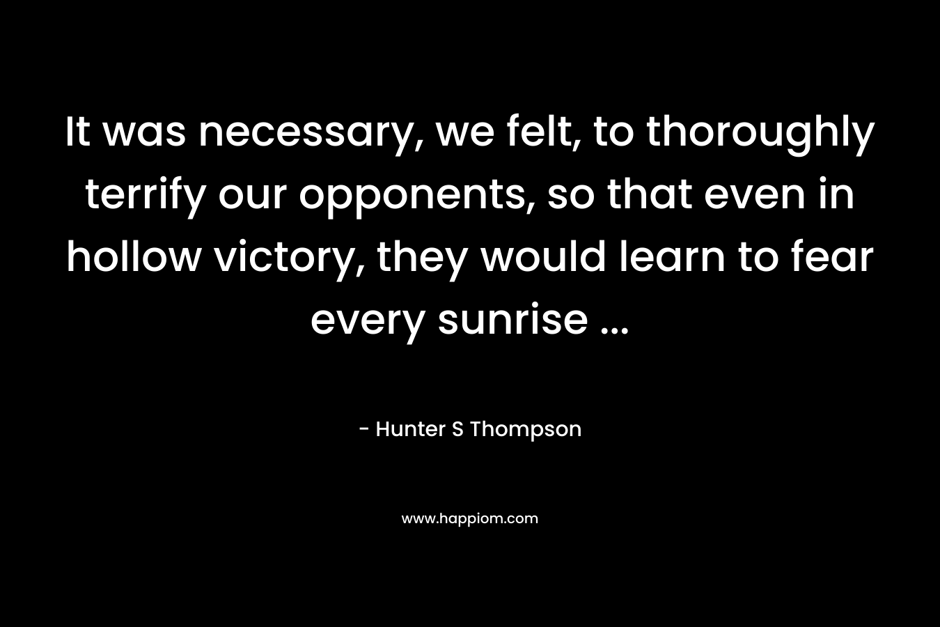 It was necessary, we felt, to thoroughly terrify our opponents, so that even in hollow victory, they would learn to fear every sunrise … – Hunter S Thompson