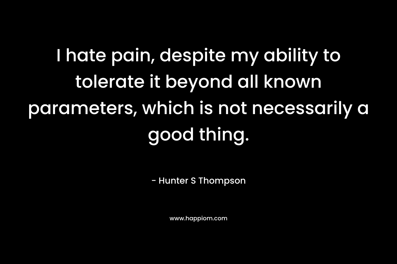 I hate pain, despite my ability to tolerate it beyond all known parameters, which is not necessarily a good thing.