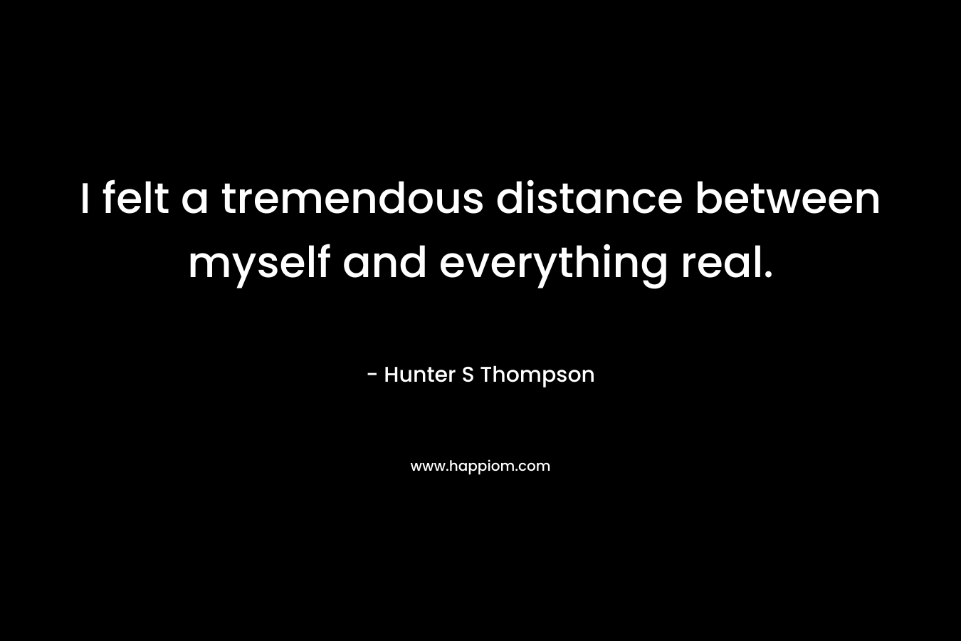 I felt a tremendous distance between myself and everything real.