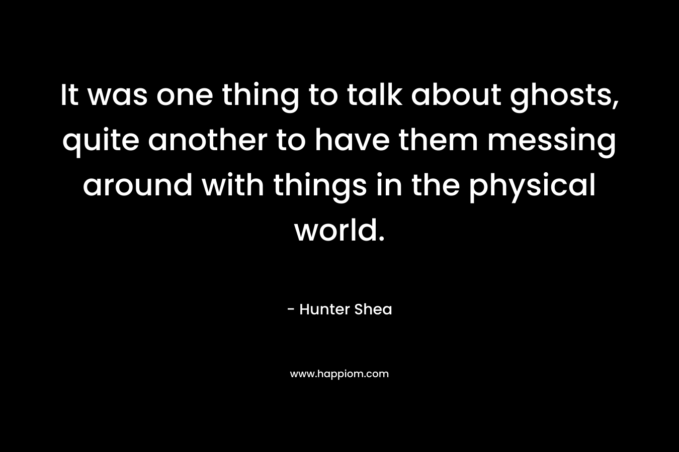It was one thing to talk about ghosts, quite another to have them messing around with things in the physical world. – Hunter Shea