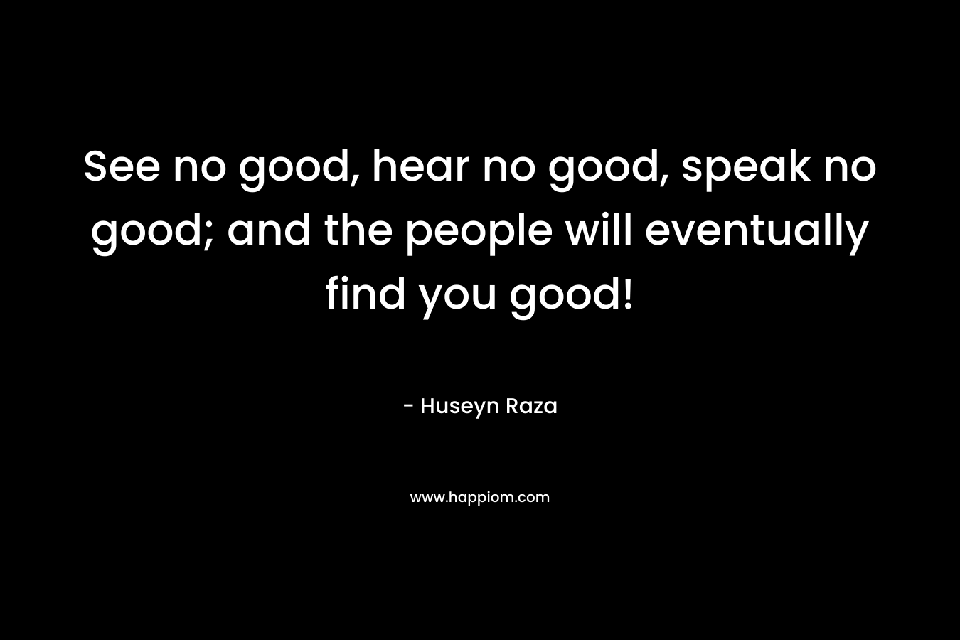 See no good, hear no good, speak no good; and the people will eventually find you good!